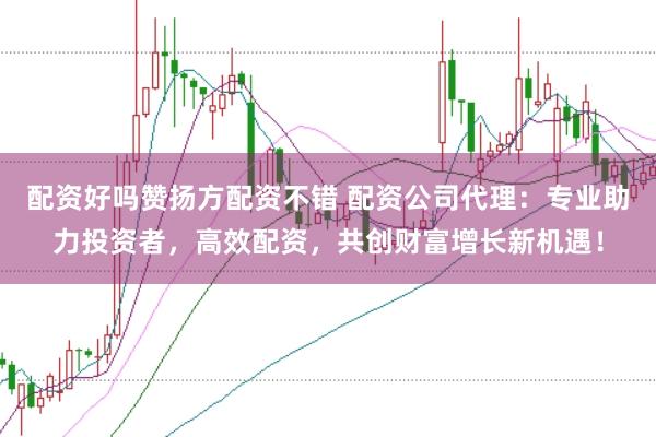 配资好吗赞扬方配资不错 配资公司代理：专业助力投资者，高效配资，共创财富增长新机遇！