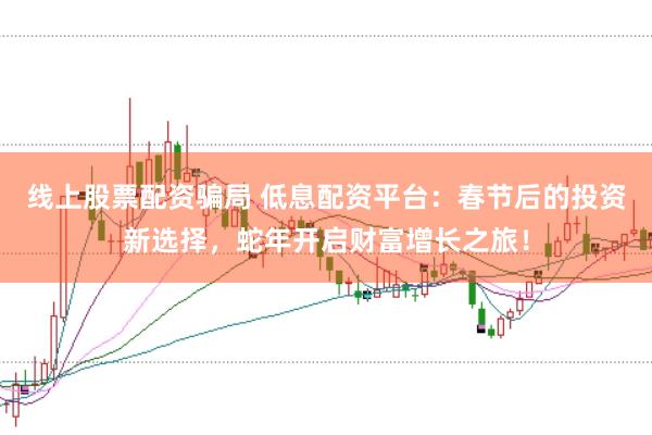 线上股票配资骗局 低息配资平台：春节后的投资新选择，蛇年开启财富增长之旅！