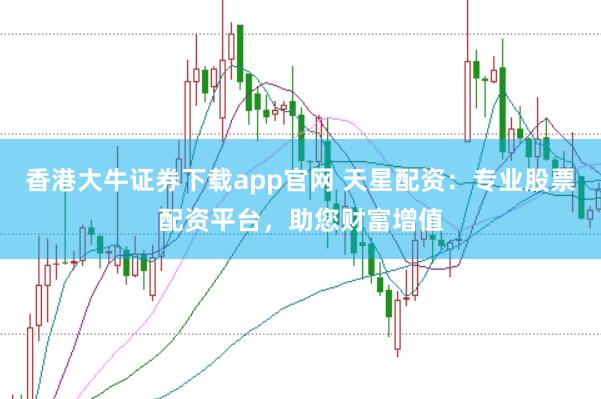 香港大牛证券下载app官网 天星配资：专业股票配资平台，助您财富增值