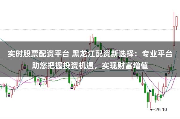 实时股票配资平台 黑龙江配资新选择：专业平台助您把握投资机遇，实现财富增值