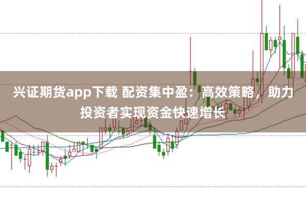兴证期货app下载 配资集中盈：高效策略，助力投资者实现资金快速增长