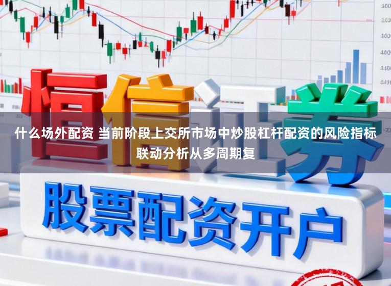 什么场外配资 当前阶段上交所市场中炒股杠杆配资的风险指标联动分析从多周期复