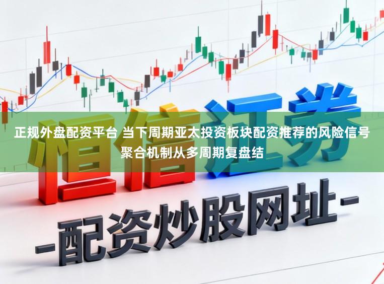正规外盘配资平台 当下周期亚太投资板块配资推荐的风险信号聚合机制从多周期复盘结