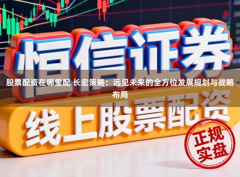 股票配资在哪里配 长宏策略：远见未来的全方位发展规划与战略布局